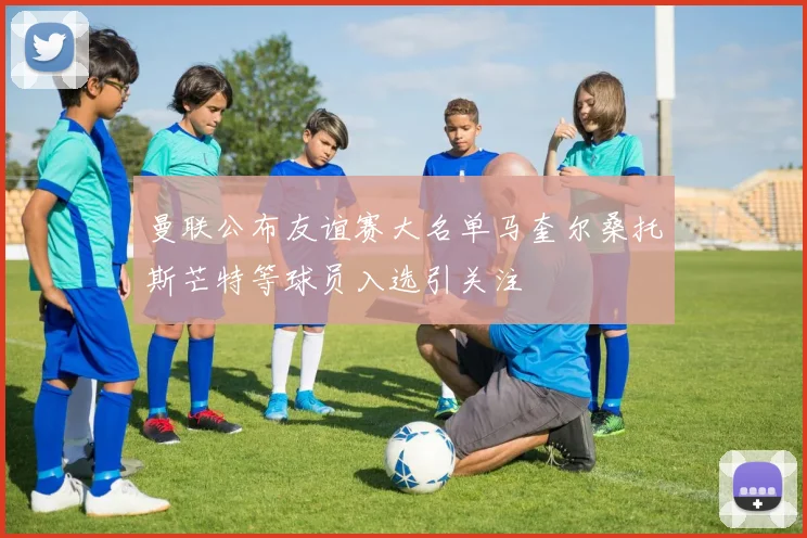 曼联公布友谊赛大名单马奎尔桑托斯芒特等球员入选引关注
