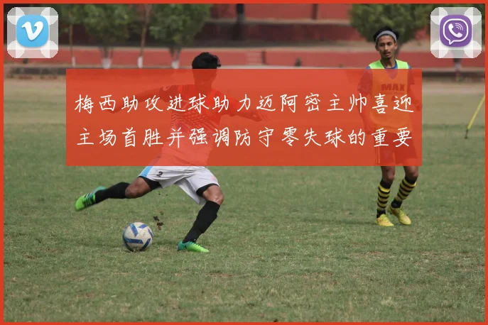 梅西助攻进球助力迈阿密主帅喜迎主场首胜并强调防守零失球的重要性