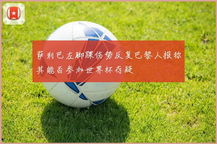 萨利巴左脚踝伤势反复巴黎人报称其能否参加世界杯存疑