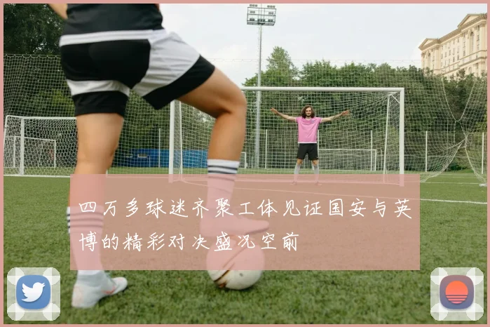 四万多球迷齐聚工体见证国安与英博的精彩对决盛况空前
