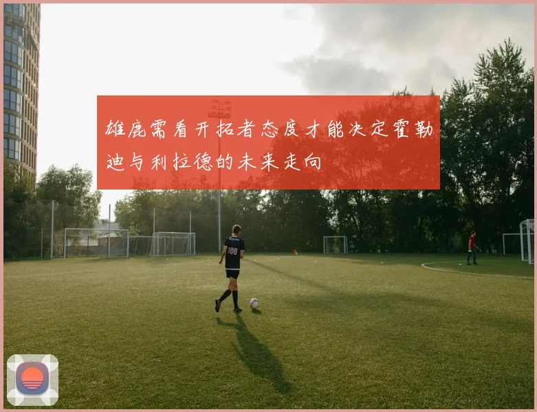 雄鹿需看开拓者态度才能决定霍勒迪与利拉德的未来走向