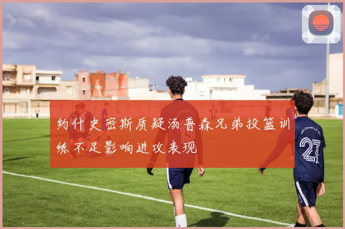 约什史密斯质疑汤普森兄弟投篮训练不足影响进攻表现