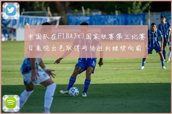 中国队在FIBA3x3国家联赛第三比赛日表现出色取得两场胜利继续向前迈进