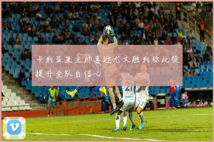 卡利亚里主帅喜迎尤文胜利称此役提升全队自信心
