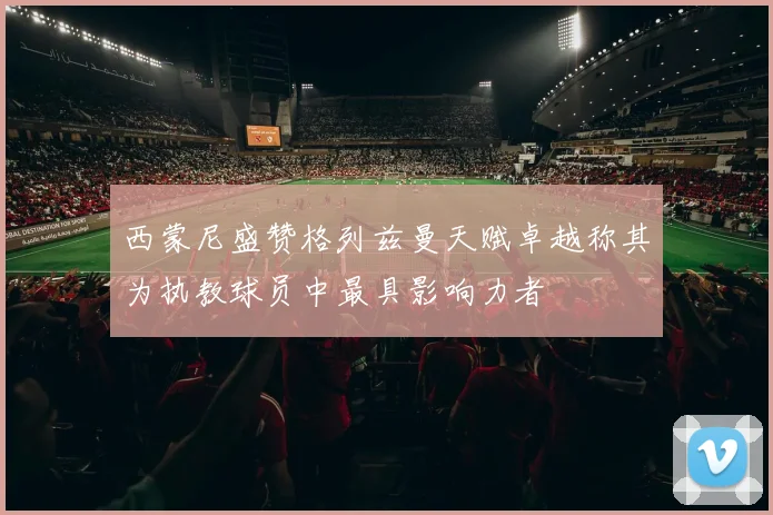 西蒙尼盛赞格列兹曼天赋卓越称其为执教球员中最具影响力者