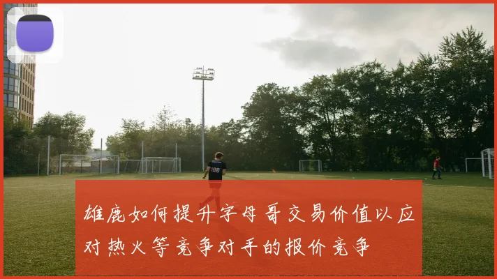 雄鹿如何提升字母哥交易价值以应对热火等竞争对手的报价竞争