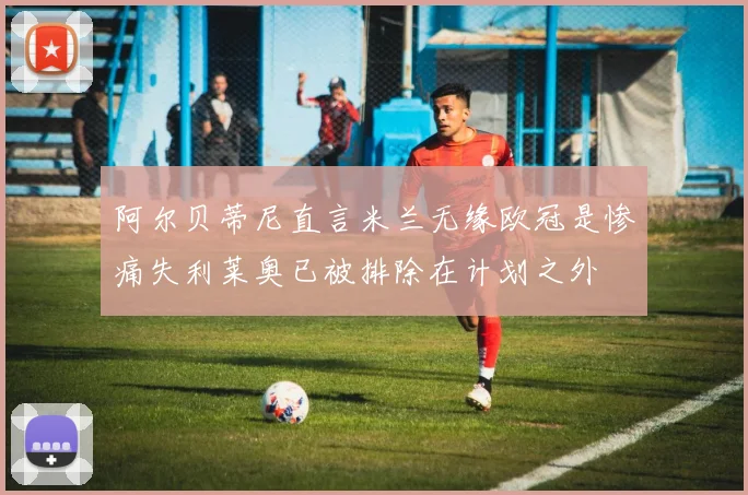 阿尔贝蒂尼直言米兰无缘欧冠是惨痛失利莱奥已被排除在计划之外