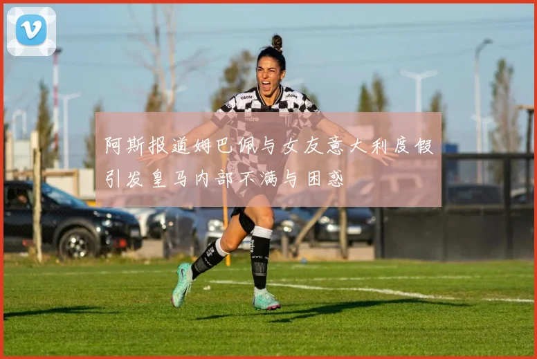 阿斯报道姆巴佩与女友意大利度假引发皇马内部不满与困惑
