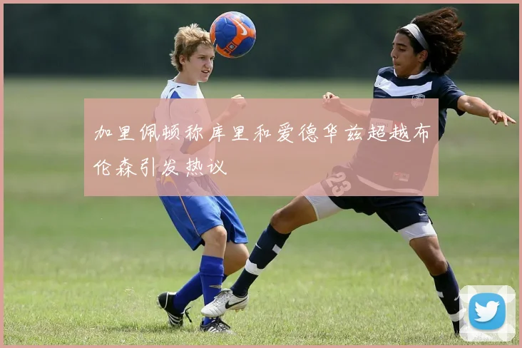 加里佩顿称库里和爱德华兹超越布伦森引发热议