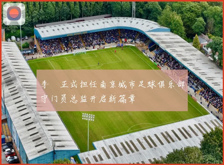 李勣正式担任南京城市足球俱乐部守门员总监开启新篇章