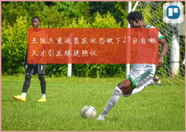 王俊杰重返首发状态砍下27分自嘲天才引发球迷热议