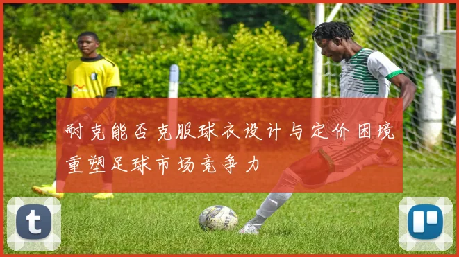 耐克能否克服球衣设计与定价困境重塑足球市场竞争力