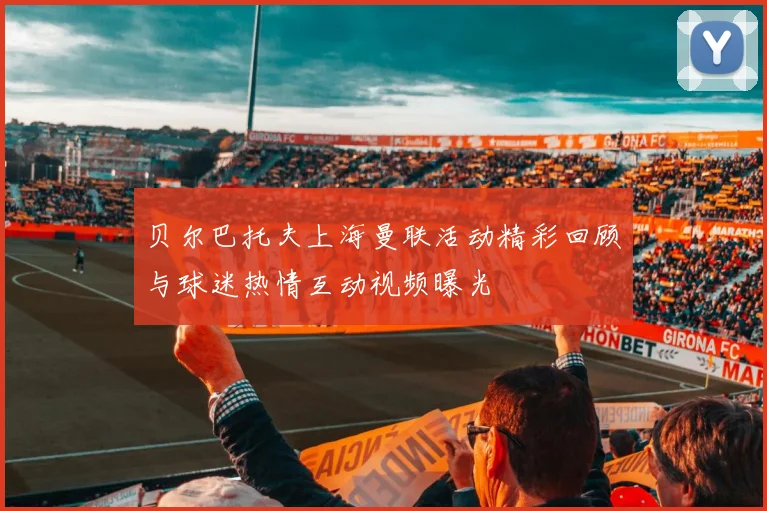 贝尔巴托夫上海曼联活动精彩回顾与球迷热情互动视频曝光