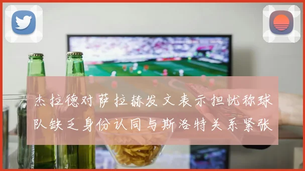 杰拉德对萨拉赫发文表示担忧称球队缺乏身份认同与斯洛特关系紧张