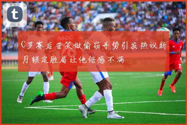 C罗赛后苦笑做偷窃手势引发热议新月锁定胜局让他倍感不满